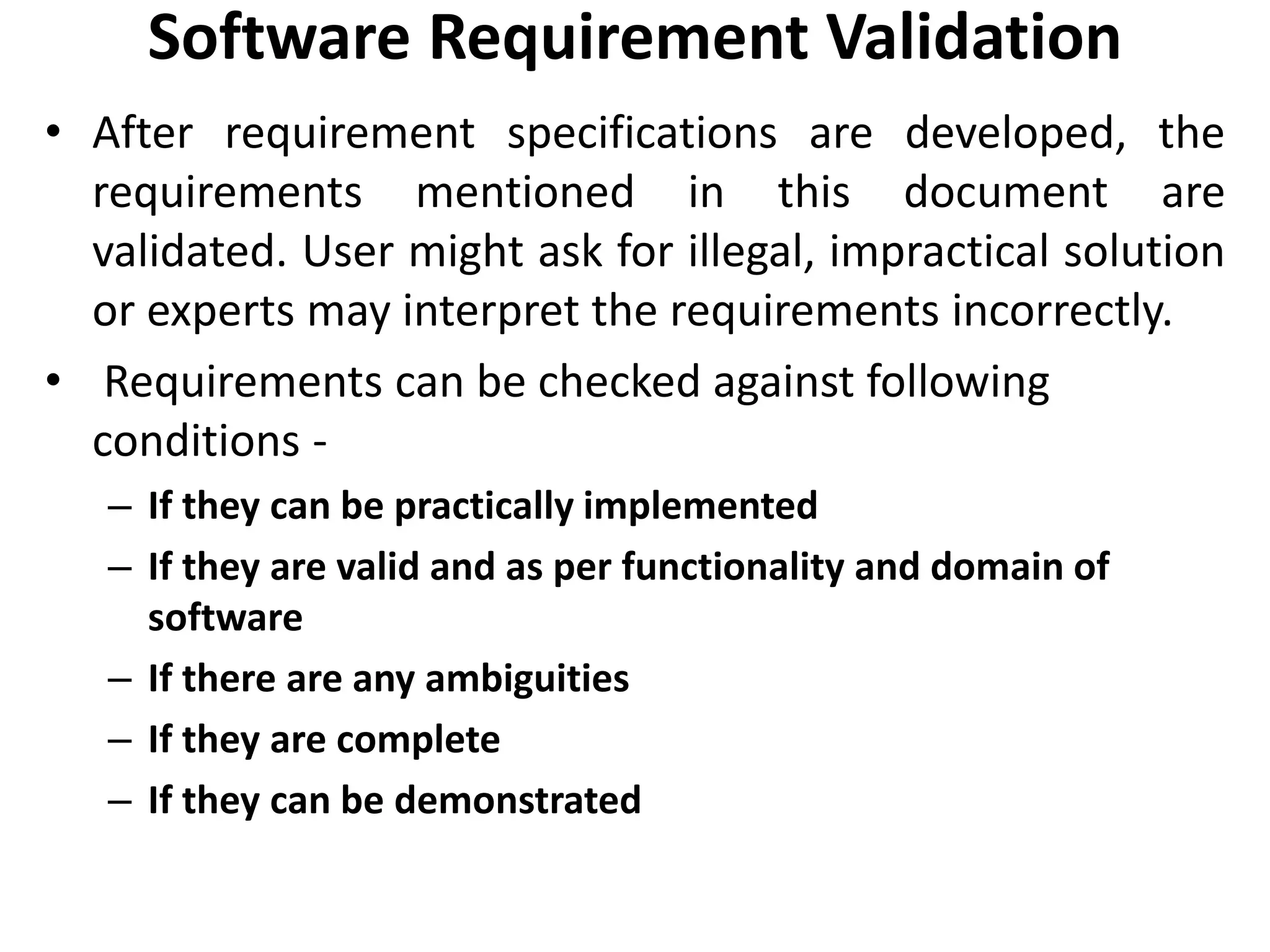 Software Requirement Validation
• After requirement specifications are developed, the
requirements mentioned in this document are
validated. User might ask for illegal, impractical solution
or experts may interpret the requirements incorrectly.
• Requirements can be checked against following
conditions -
– If they can be practically implemented
– If they are valid and as per functionality and domain of
software
– If there are any ambiguities
– If they are complete
– If they can be demonstrated
 