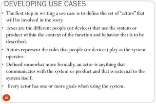 DEVELOPING USE CASES
16
• The first step in writing a use case is to define the set of “actors” that
will be involved in the story.
• Actors are the different people (or devices) that use the system or
product within the context of the function and behavior that is to be
described.
• Actors represent the roles that people (or devices) play as the system
operates.
• Defined somewhat more formally, an actor is anything that
communicates with the system or product and that is external to the
system itself.
• Every actor has one or more goals when using the system.
 