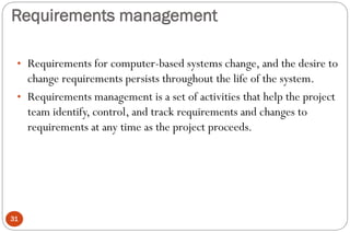 Requirements management
31
• Requirements for computer-based systems change, and the desire to
change requirements persists throughout the life of the system.
• Requirements management is a set of activities that help the project
team identify, control, and track requirements and changes to
requirements at any time as the project proceeds.
 