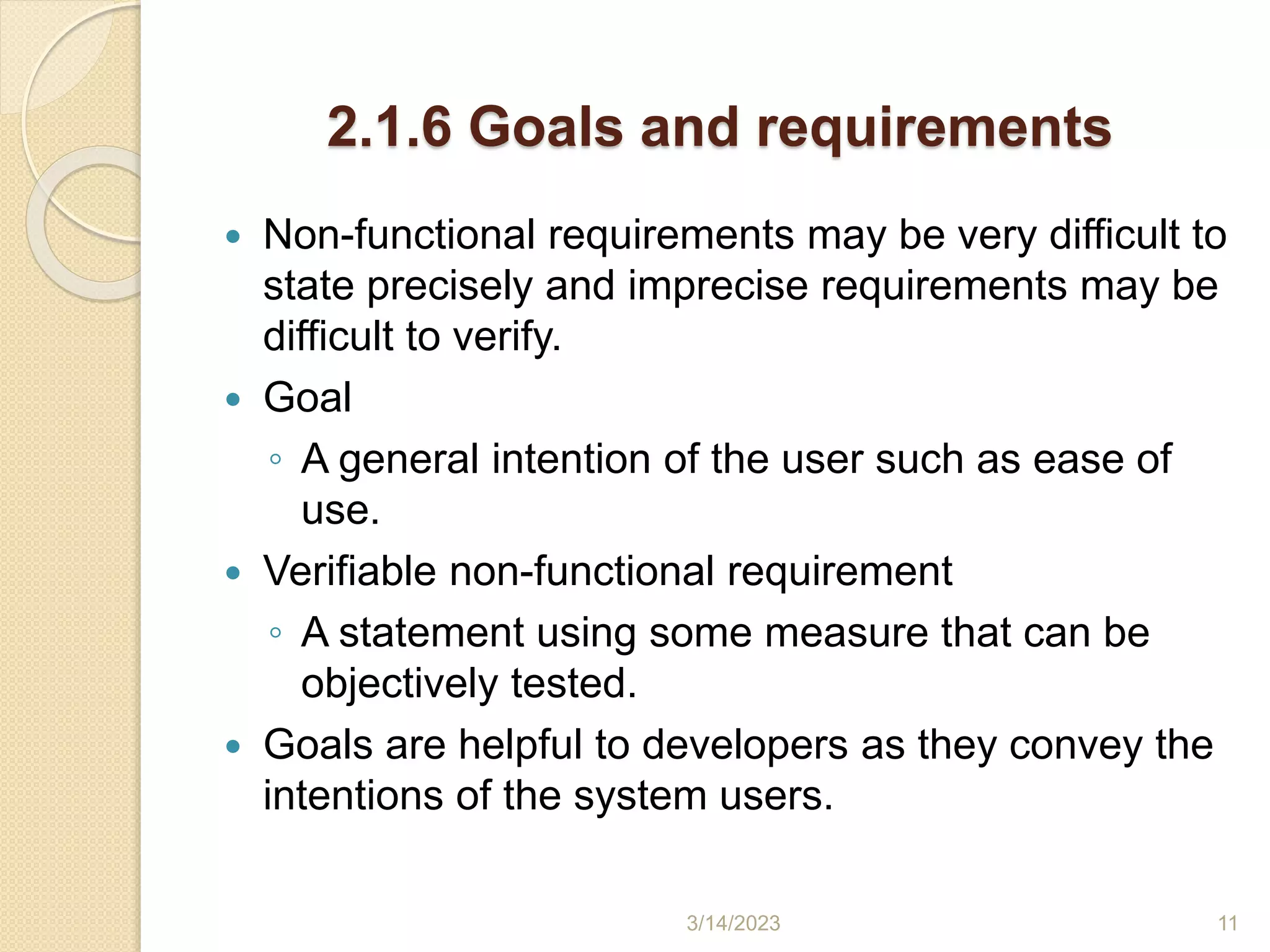 2.1.6 Goals and requirements
 Non-functional requirements may be very difficult to
state precisely and imprecise requirements may be
difficult to verify.
 Goal
◦ A general intention of the user such as ease of
use.
 Verifiable non-functional requirement
◦ A statement using some measure that can be
objectively tested.
 Goals are helpful to developers as they convey the
intentions of the system users.
3/14/2023 11
 