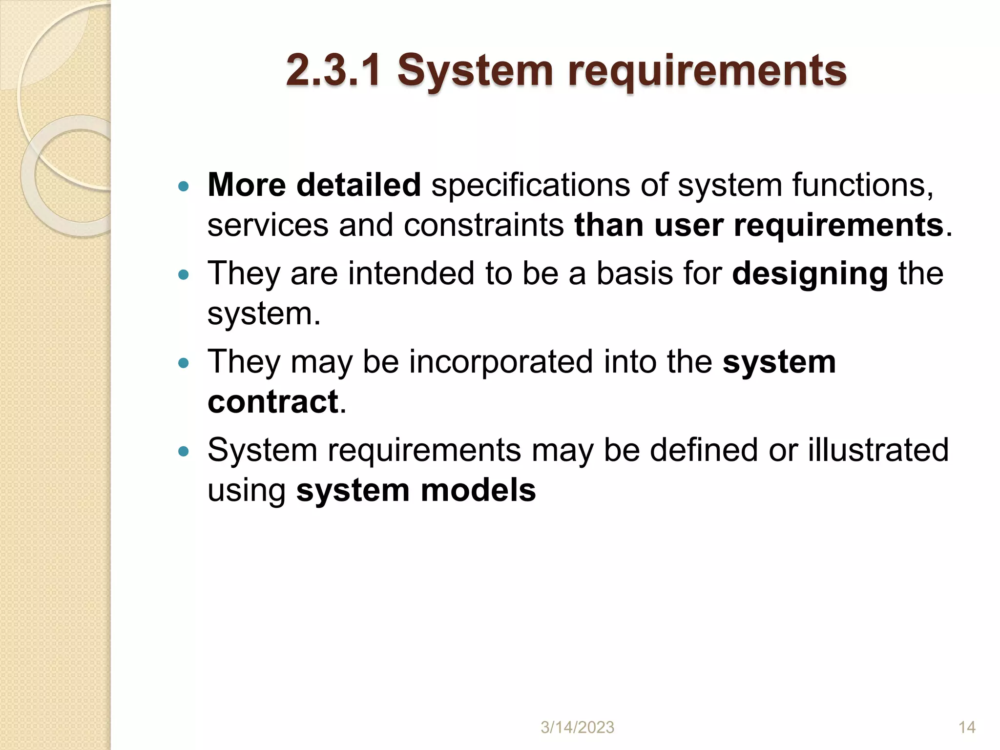 2.3.1 System requirements
 More detailed specifications of system functions,
services and constraints than user requirements.
 They are intended to be a basis for designing the
system.
 They may be incorporated into the system
contract.
 System requirements may be defined or illustrated
using system models
3/14/2023 14
 