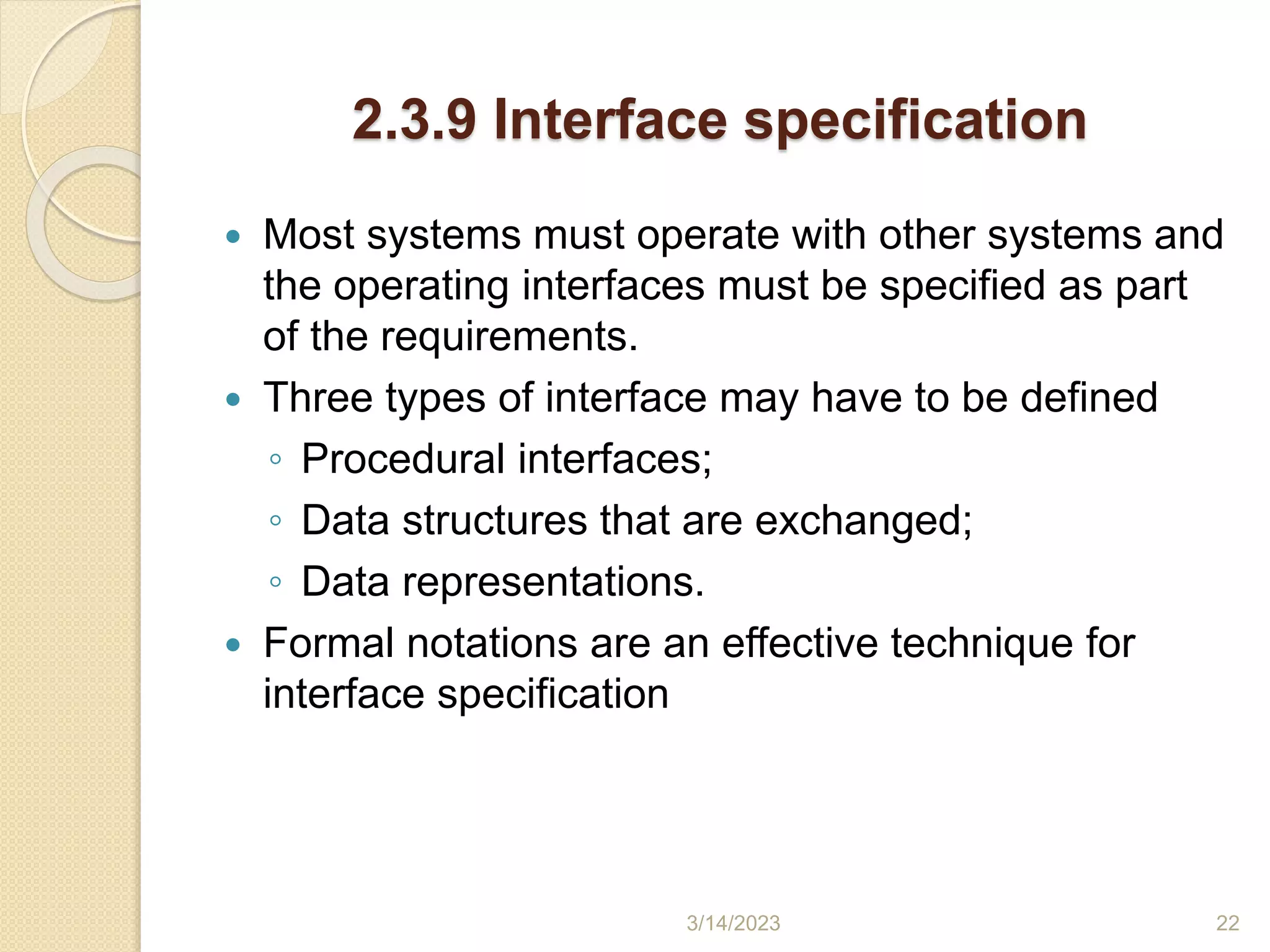 2.3.9 Interface specification
 Most systems must operate with other systems and
the operating interfaces must be specified as part
of the requirements.
 Three types of interface may have to be defined
◦ Procedural interfaces;
◦ Data structures that are exchanged;
◦ Data representations.
 Formal notations are an effective technique for
interface specification
3/14/2023 22
 