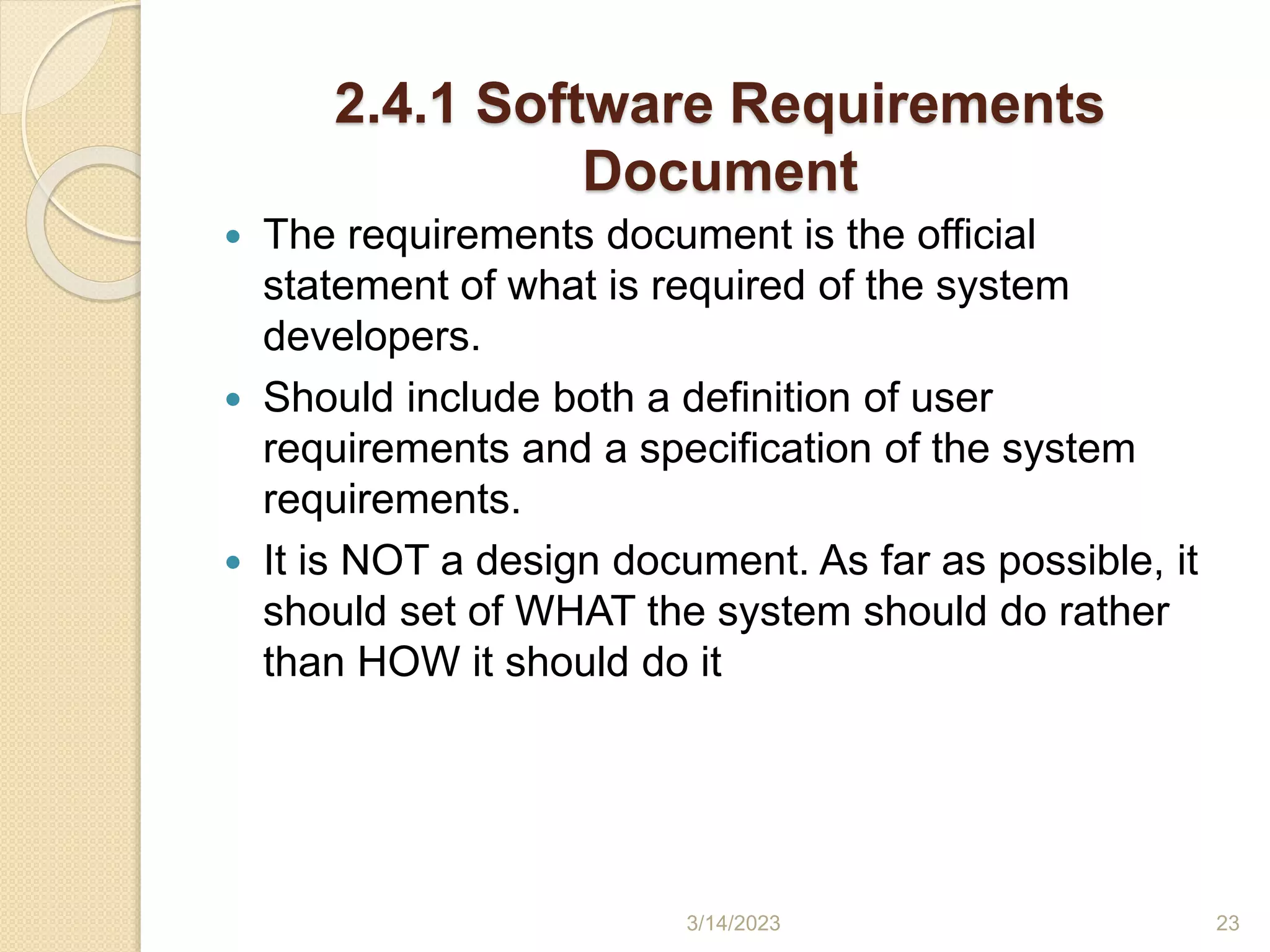 2.4.1 Software Requirements
Document
 The requirements document is the official
statement of what is required of the system
developers.
 Should include both a definition of user
requirements and a specification of the system
requirements.
 It is NOT a design document. As far as possible, it
should set of WHAT the system should do rather
than HOW it should do it
3/14/2023 23
 