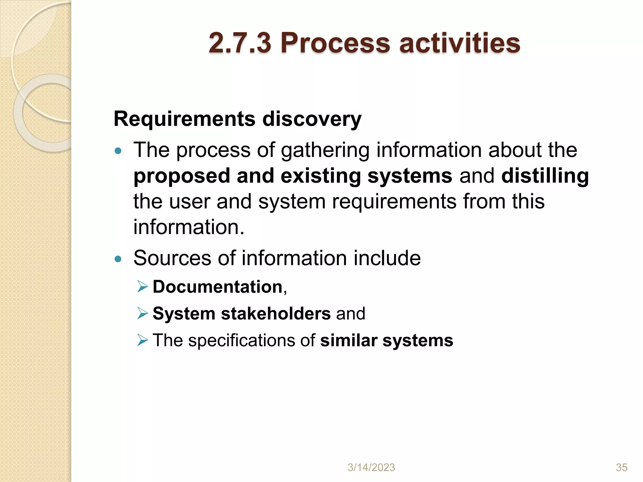 2.7.3 Process activities
Requirements discovery
 The process of gathering information about the
proposed and existing systems and distilling
the user and system requirements from this
information.
 Sources of information include
Documentation,
System stakeholders and
The specifications of similar systems
3/14/2023 35
 