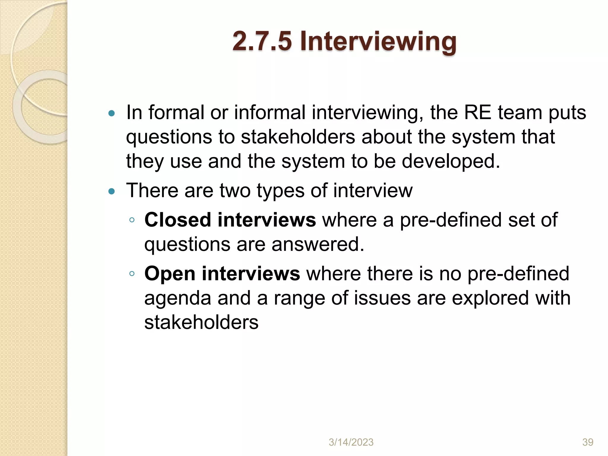 2.7.5 Interviewing
 In formal or informal interviewing, the RE team puts
questions to stakeholders about the system that
they use and the system to be developed.
 There are two types of interview
◦ Closed interviews where a pre-defined set of
questions are answered.
◦ Open interviews where there is no pre-defined
agenda and a range of issues are explored with
stakeholders
3/14/2023 39
 