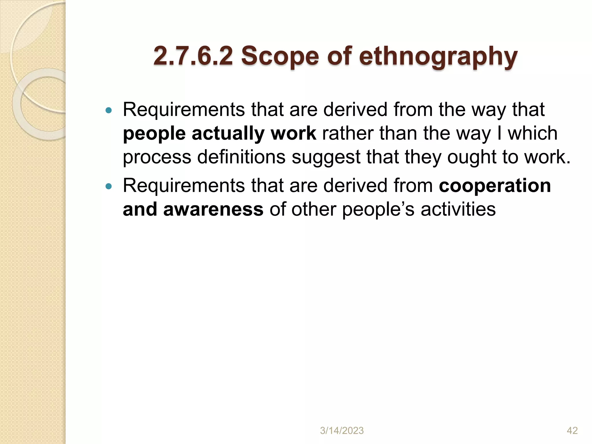 2.7.6.2 Scope of ethnography
 Requirements that are derived from the way that
people actually work rather than the way I which
process definitions suggest that they ought to work.
 Requirements that are derived from cooperation
and awareness of other people’s activities
3/14/2023 42
 