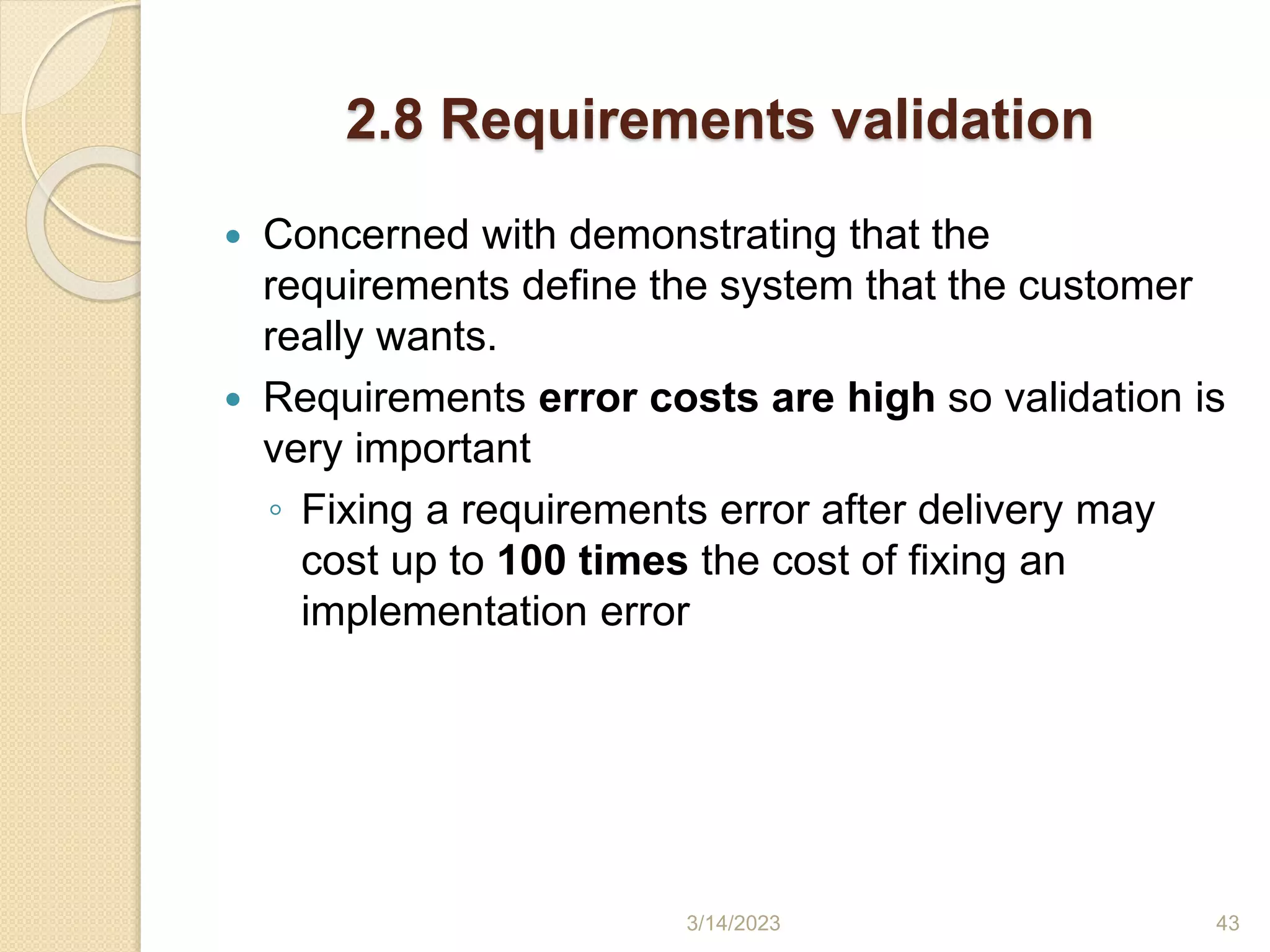 2.8 Requirements validation
 Concerned with demonstrating that the
requirements define the system that the customer
really wants.
 Requirements error costs are high so validation is
very important
◦ Fixing a requirements error after delivery may
cost up to 100 times the cost of fixing an
implementation error
3/14/2023 43
 