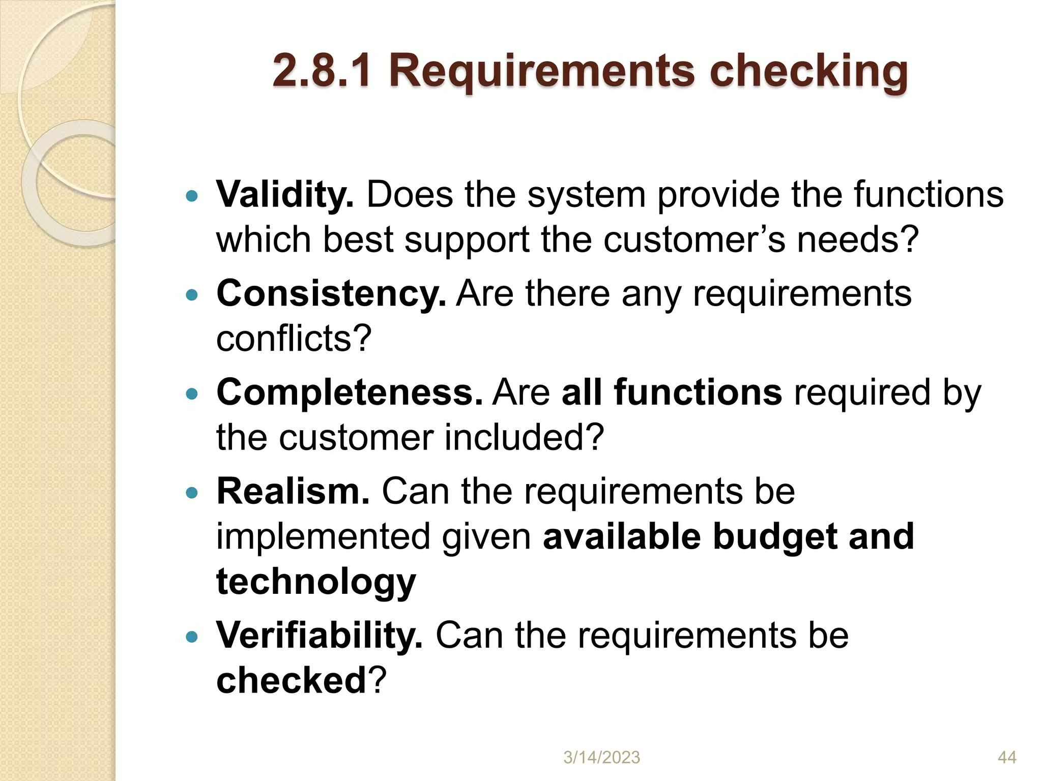 2.8.1 Requirements checking
 Validity. Does the system provide the functions
which best support the customer’s needs?
 Consistency. Are there any requirements
conflicts?
 Completeness. Are all functions required by
the customer included?
 Realism. Can the requirements be
implemented given available budget and
technology
 Verifiability. Can the requirements be
checked?
3/14/2023 44
 