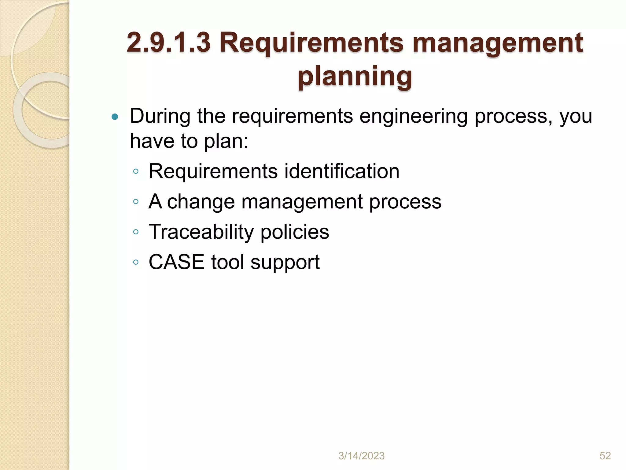 2.9.1.3 Requirements management
planning
 During the requirements engineering process, you
have to plan:
◦ Requirements identification
◦ A change management process
◦ Traceability policies
◦ CASE tool support
3/14/2023 52
 
