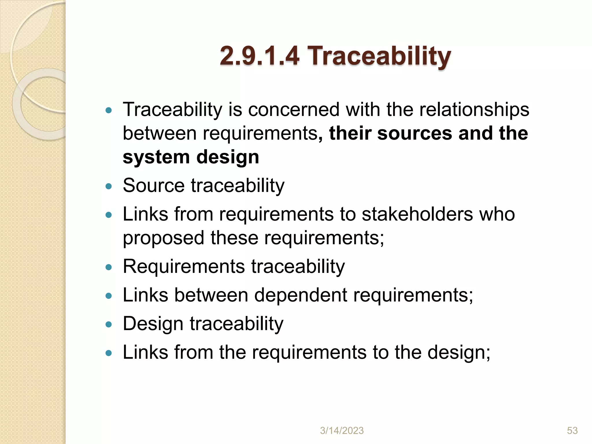 2.9.1.4 Traceability
 Traceability is concerned with the relationships
between requirements, their sources and the
system design
 Source traceability
 Links from requirements to stakeholders who
proposed these requirements;
 Requirements traceability
 Links between dependent requirements;
 Design traceability
 Links from the requirements to the design;
3/14/2023 53
 