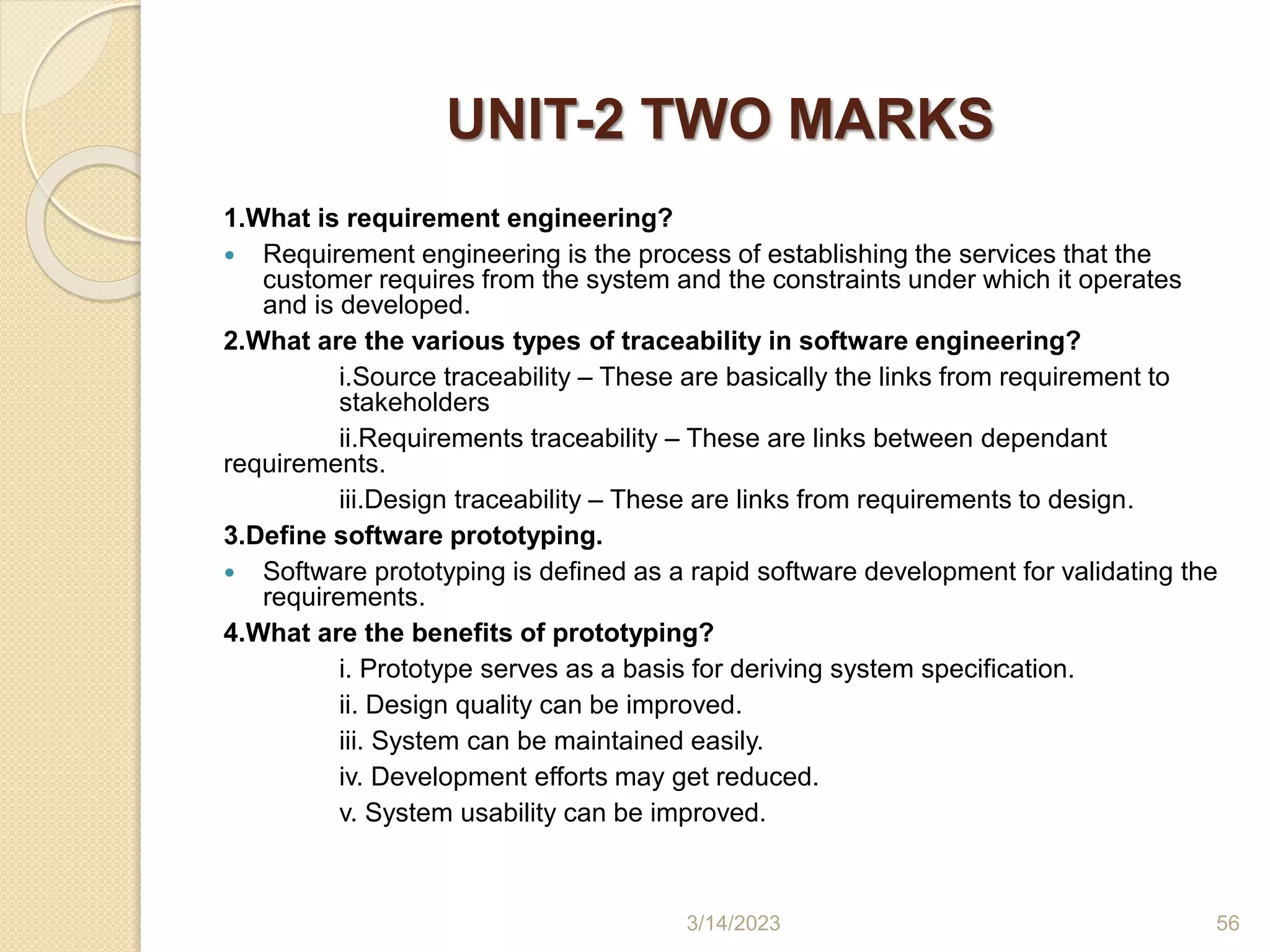UNIT-2 TWO MARKS
1.What is requirement engineering?
 Requirement engineering is the process of establishing the services that the
customer requires from the system and the constraints under which it operates
and is developed.
2.What are the various types of traceability in software engineering?
i.Source traceability – These are basically the links from requirement to
stakeholders
ii.Requirements traceability – These are links between dependant
requirements.
iii.Design traceability – These are links from requirements to design.
3.Define software prototyping.
 Software prototyping is defined as a rapid software development for validating the
requirements.
4.What are the benefits of prototyping?
i. Prototype serves as a basis for deriving system specification.
ii. Design quality can be improved.
iii. System can be maintained easily.
iv. Development efforts may get reduced.
v. System usability can be improved.
3/14/2023 56
 