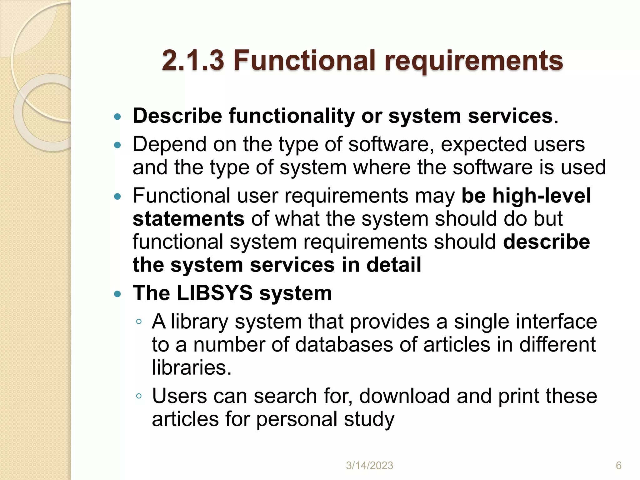 2.1.3 Functional requirements
 Describe functionality or system services.
 Depend on the type of software, expected users
and the type of system where the software is used
 Functional user requirements may be high-level
statements of what the system should do but
functional system requirements should describe
the system services in detail
 The LIBSYS system
◦ A library system that provides a single interface
to a number of databases of articles in different
libraries.
◦ Users can search for, download and print these
articles for personal study
3/14/2023 6
 