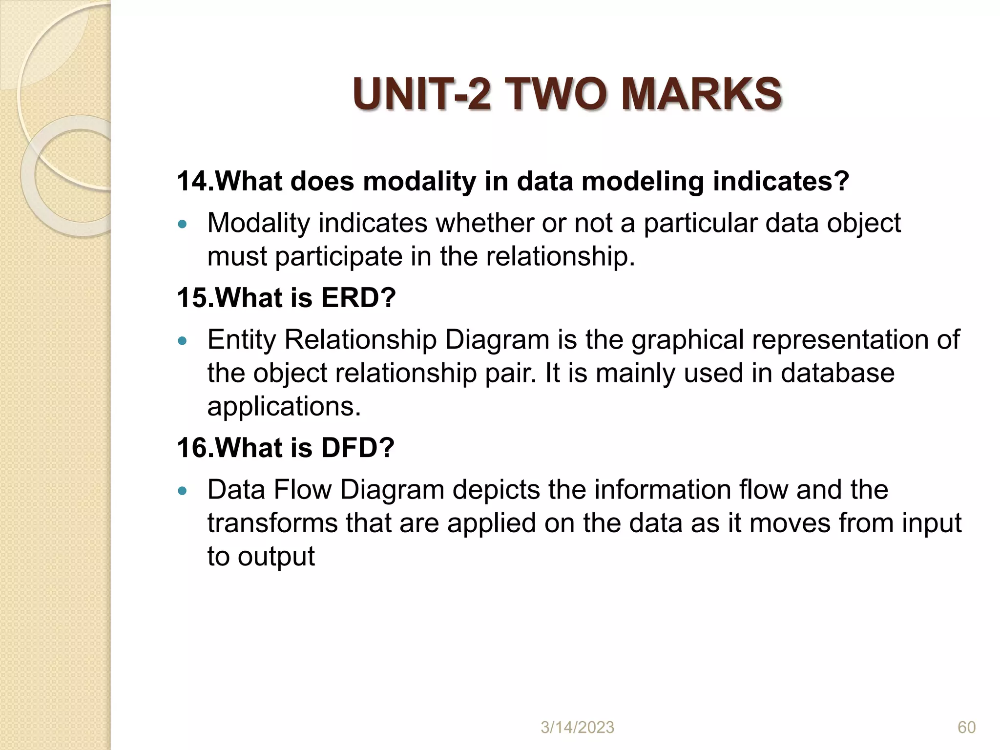 UNIT-2 TWO MARKS
14.What does modality in data modeling indicates?
 Modality indicates whether or not a particular data object
must participate in the relationship.
15.What is ERD?
 Entity Relationship Diagram is the graphical representation of
the object relationship pair. It is mainly used in database
applications.
16.What is DFD?
 Data Flow Diagram depicts the information flow and the
transforms that are applied on the data as it moves from input
to output
3/14/2023 60
 