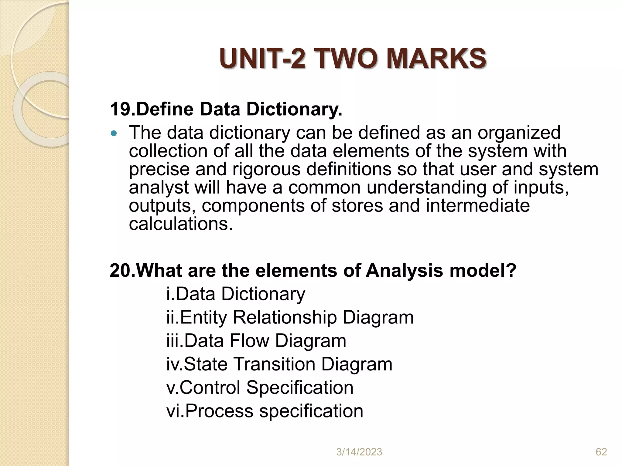 UNIT-2 TWO MARKS
19.Define Data Dictionary.
 The data dictionary can be defined as an organized
collection of all the data elements of the system with
precise and rigorous definitions so that user and system
analyst will have a common understanding of inputs,
outputs, components of stores and intermediate
calculations.
20.What are the elements of Analysis model?
i.Data Dictionary
ii.Entity Relationship Diagram
iii.Data Flow Diagram
iv.State Transition Diagram
v.Control Specification
vi.Process specification
3/14/2023 62
 