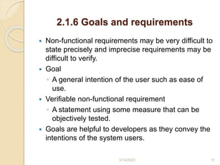 2.1.6 Goals and requirements
 Non-functional requirements may be very difficult to
state precisely and imprecise requirements may be
difficult to verify.
 Goal
◦ A general intention of the user such as ease of
use.
 Verifiable non-functional requirement
◦ A statement using some measure that can be
objectively tested.
 Goals are helpful to developers as they convey the
intentions of the system users.
3/14/2023 11
 