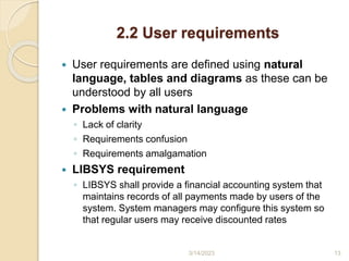 2.2 User requirements
 User requirements are defined using natural
language, tables and diagrams as these can be
understood by all users
 Problems with natural language
◦ Lack of clarity
◦ Requirements confusion
◦ Requirements amalgamation
 LIBSYS requirement
◦ LIBSYS shall provide a financial accounting system that
maintains records of all payments made by users of the
system. System managers may configure this system so
that regular users may receive discounted rates
3/14/2023 13
 