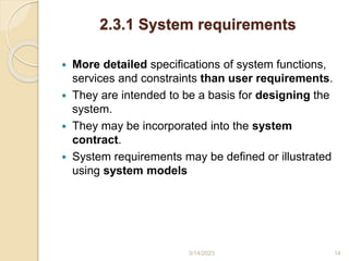 2.3.1 System requirements
 More detailed specifications of system functions,
services and constraints than user requirements.
 They are intended to be a basis for designing the
system.
 They may be incorporated into the system
contract.
 System requirements may be defined or illustrated
using system models
3/14/2023 14
 