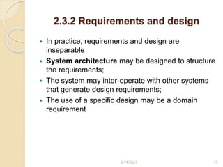 2.3.2 Requirements and design
 In practice, requirements and design are
inseparable
 System architecture may be designed to structure
the requirements;
 The system may inter-operate with other systems
that generate design requirements;
 The use of a specific design may be a domain
requirement
3/14/2023 15
 