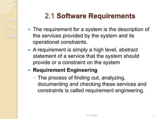 2.1 Software Requirements
 The requirement for a system is the description of
the services provided by the system and its
operational constraints.
 A requirement is simply a high level, abstract
statement of a service that the system should
provide or a constraint on the system
 Requirement Engineering
◦ The process of finding out, analyzing,
documenting and checking these services and
constraints is called requirement engineering.
3/14/2023 2
 