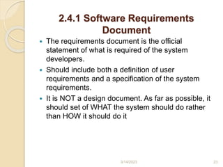2.4.1 Software Requirements
Document
 The requirements document is the official
statement of what is required of the system
developers.
 Should include both a definition of user
requirements and a specification of the system
requirements.
 It is NOT a design document. As far as possible, it
should set of WHAT the system should do rather
than HOW it should do it
3/14/2023 23
 