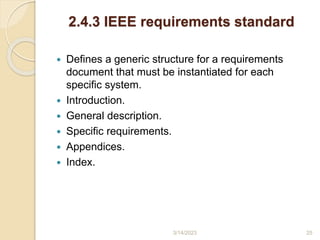 2.4.3 IEEE requirements standard
 Defines a generic structure for a requirements
document that must be instantiated for each
specific system.
 Introduction.
 General description.
 Specific requirements.
 Appendices.
 Index.
3/14/2023 25
 