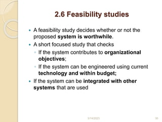 2.6 Feasibility studies
 A feasibility study decides whether or not the
proposed system is worthwhile.
 A short focused study that checks
◦ If the system contributes to organizational
objectives;
◦ If the system can be engineered using current
technology and within budget;
 If the system can be integrated with other
systems that are used
3/14/2023 30
 