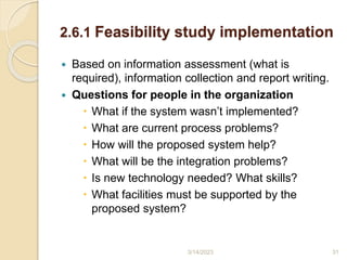 2.6.1 Feasibility study implementation
 Based on information assessment (what is
required), information collection and report writing.
 Questions for people in the organization
 What if the system wasn’t implemented?
 What are current process problems?
 How will the proposed system help?
 What will be the integration problems?
 Is new technology needed? What skills?
 What facilities must be supported by the
proposed system?
3/14/2023 31
 