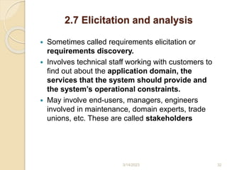 2.7 Elicitation and analysis
 Sometimes called requirements elicitation or
requirements discovery.
 Involves technical staff working with customers to
find out about the application domain, the
services that the system should provide and
the system’s operational constraints.
 May involve end-users, managers, engineers
involved in maintenance, domain experts, trade
unions, etc. These are called stakeholders
3/14/2023 32
 