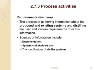 2.7.3 Process activities
Requirements discovery
 The process of gathering information about the
proposed and existing systems and distilling
the user and system requirements from this
information.
 Sources of information include
Documentation,
System stakeholders and
The specifications of similar systems
3/14/2023 35
 