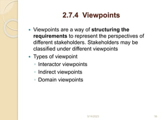 2.7.4 Viewpoints
 Viewpoints are a way of structuring the
requirements to represent the perspectives of
different stakeholders. Stakeholders may be
classified under different viewpoints
 Types of viewpoint
◦ Interactor viewpoints
◦ Indirect viewpoints
◦ Domain viewpoints
3/14/2023 36
 