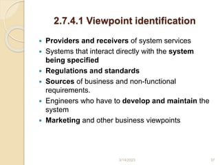 2.7.4.1 Viewpoint identification
 Providers and receivers of system services
 Systems that interact directly with the system
being specified
 Regulations and standards
 Sources of business and non-functional
requirements.
 Engineers who have to develop and maintain the
system
 Marketing and other business viewpoints
3/14/2023 37
 