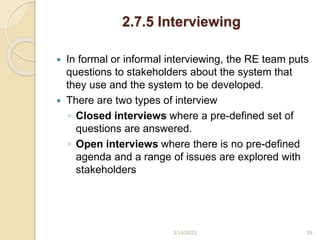 2.7.5 Interviewing
 In formal or informal interviewing, the RE team puts
questions to stakeholders about the system that
they use and the system to be developed.
 There are two types of interview
◦ Closed interviews where a pre-defined set of
questions are answered.
◦ Open interviews where there is no pre-defined
agenda and a range of issues are explored with
stakeholders
3/14/2023 39
 