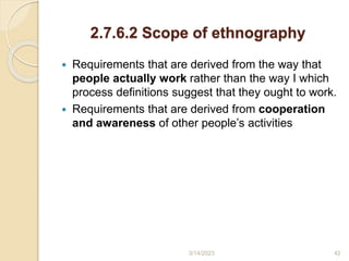 2.7.6.2 Scope of ethnography
 Requirements that are derived from the way that
people actually work rather than the way I which
process definitions suggest that they ought to work.
 Requirements that are derived from cooperation
and awareness of other people’s activities
3/14/2023 42
 