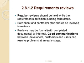 2.8.1.2 Requirements reviews
 Regular reviews should be held while the
requirements definition is being formulated.
 Both client and contractor staff should be involved
in reviews.
 Reviews may be formal (with completed
documents) or informal. Good communications
between developers, customers and users can
resolve problems at an early stage.
3/14/2023 46
 