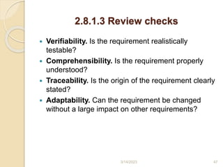 2.8.1.3 Review checks
 Verifiability. Is the requirement realistically
testable?
 Comprehensibility. Is the requirement properly
understood?
 Traceability. Is the origin of the requirement clearly
stated?
 Adaptability. Can the requirement be changed
without a large impact on other requirements?
3/14/2023 47
 