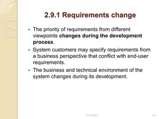2.9.1 Requirements change
 The priority of requirements from different
viewpoints changes during the development
process.
 System customers may specify requirements from
a business perspective that conflict with end-user
requirements.
 The business and technical environment of the
system changes during its development.
3/14/2023 49
 
