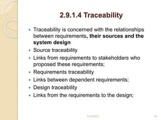2.9.1.4 Traceability
 Traceability is concerned with the relationships
between requirements, their sources and the
system design
 Source traceability
 Links from requirements to stakeholders who
proposed these requirements;
 Requirements traceability
 Links between dependent requirements;
 Design traceability
 Links from the requirements to the design;
3/14/2023 53
 