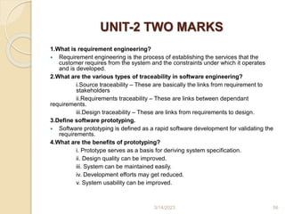 UNIT-2 TWO MARKS
1.What is requirement engineering?
 Requirement engineering is the process of establishing the services that the
customer requires from the system and the constraints under which it operates
and is developed.
2.What are the various types of traceability in software engineering?
i.Source traceability – These are basically the links from requirement to
stakeholders
ii.Requirements traceability – These are links between dependant
requirements.
iii.Design traceability – These are links from requirements to design.
3.Define software prototyping.
 Software prototyping is defined as a rapid software development for validating the
requirements.
4.What are the benefits of prototyping?
i. Prototype serves as a basis for deriving system specification.
ii. Design quality can be improved.
iii. System can be maintained easily.
iv. Development efforts may get reduced.
v. System usability can be improved.
3/14/2023 56
 