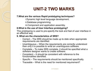 UNIT-2 TWO MARKS
7.What are the various Rapid prototyping techniques?
i.Dynamic high level language development.
ii.Database programming.
iii.Component and application assembly.
8.What is the use of User Interface prototyping?
This prototyping is used to pre-specify the look and feel of user interface in
an effective way
9. What are the characteristics of SRS?
◦ Correct – The SRS should be made up to date when appropriate
requirements are identified.
◦ Unambiguous – When the requirements are correctly understood
then only it is possible to write an unambiguous software.
◦ Complete – To make SRS complete, it should be specified what a
software designer wants to create software.
◦ Consistent – It should be consistent with reference to the
functionalities identified.
◦ Specific – The requirements should be mentioned specifically.
◦ Traceable – What is the need for mentioned requirement?
3/14/2023 58
 