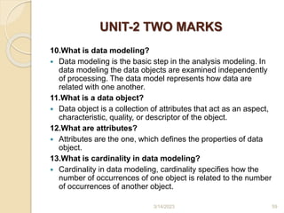 UNIT-2 TWO MARKS
10.What is data modeling?
 Data modeling is the basic step in the analysis modeling. In
data modeling the data objects are examined independently
of processing. The data model represents how data are
related with one another.
11.What is a data object?
 Data object is a collection of attributes that act as an aspect,
characteristic, quality, or descriptor of the object.
12.What are attributes?
 Attributes are the one, which defines the properties of data
object.
13.What is cardinality in data modeling?
 Cardinality in data modeling, cardinality specifies how the
number of occurrences of one object is related to the number
of occurrences of another object.
3/14/2023 59
 