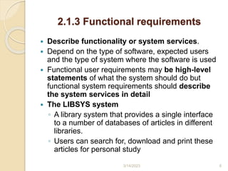 2.1.3 Functional requirements
 Describe functionality or system services.
 Depend on the type of software, expected users
and the type of system where the software is used
 Functional user requirements may be high-level
statements of what the system should do but
functional system requirements should describe
the system services in detail
 The LIBSYS system
◦ A library system that provides a single interface
to a number of databases of articles in different
libraries.
◦ Users can search for, download and print these
articles for personal study
3/14/2023 6
 
