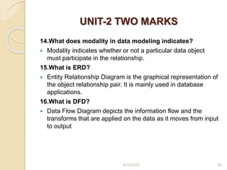 UNIT-2 TWO MARKS
14.What does modality in data modeling indicates?
 Modality indicates whether or not a particular data object
must participate in the relationship.
15.What is ERD?
 Entity Relationship Diagram is the graphical representation of
the object relationship pair. It is mainly used in database
applications.
16.What is DFD?
 Data Flow Diagram depicts the information flow and the
transforms that are applied on the data as it moves from input
to output
3/14/2023 60
 