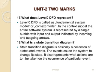 UNIT-2 TWO MARKS
17.What does Level0 DFD represent?
 Level 0 DFD is called as „fundamental system
model‟ or „context model‟. In the context model the
entire software system is represented by a single
bubble with input and output indicated by incoming
and outgoing arrows.
18.What is a state transition diagram?
 State transition diagram is basically a collection of
states and events. The events cause the system to
change its state. It also represents what actions are
to be taken on the occurrence of particular event
3/14/2023 61
 