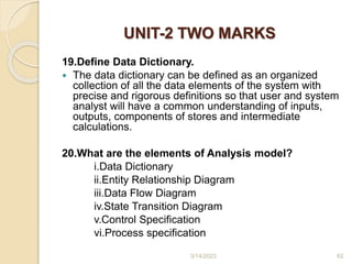 UNIT-2 TWO MARKS
19.Define Data Dictionary.
 The data dictionary can be defined as an organized
collection of all the data elements of the system with
precise and rigorous definitions so that user and system
analyst will have a common understanding of inputs,
outputs, components of stores and intermediate
calculations.
20.What are the elements of Analysis model?
i.Data Dictionary
ii.Entity Relationship Diagram
iii.Data Flow Diagram
iv.State Transition Diagram
v.Control Specification
vi.Process specification
3/14/2023 62
 