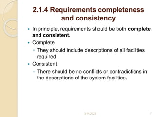 2.1.4 Requirements completeness
and consistency
 In principle, requirements should be both complete
and consistent.
 Complete
◦ They should include descriptions of all facilities
required.
 Consistent
◦ There should be no conflicts or contradictions in
the descriptions of the system facilities.
3/14/2023 7
 
