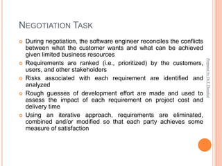 NEGOTIATION TASK
 During negotiation, the software engineer reconciles the conflicts
between what the customer wants and what can be achieved
given limited business resources
 Requirements are ranked (i.e., prioritized) by the customers,
users, and other stakeholders
 Risks associated with each requirement are identified and
analyzed
 Rough guesses of development effort are made and used to
assess the impact of each requirement on project cost and
delivery time
 Using an iterative approach, requirements are eliminated,
combined and/or modified so that each party achieves some
measure of satisfaction
Prepared
by
Dr.T.Thendral
 
