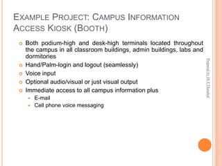 EXAMPLE PROJECT: CAMPUS INFORMATION
ACCESS KIOSK (BOOTH)
 Both podium-high and desk-high terminals located throughout
the campus in all classroom buildings, admin buildings, labs and
dormitories
 Hand/Palm-login and logout (seamlessly)
 Voice input
 Optional audio/visual or just visual output
 Immediate access to all campus information plus
 E-mail
 Cell phone voice messaging
Prepared
by
Dr.T.Thendral
 