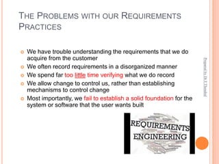 THE PROBLEMS WITH OUR REQUIREMENTS
PRACTICES
 We have trouble understanding the requirements that we do
acquire from the customer
 We often record requirements in a disorganized manner
 We spend far too little time verifying what we do record
 We allow change to control us, rather than establishing
mechanisms to control change
 Most importantly, we fail to establish a solid foundation for the
system or software that the user wants built
Prepared
by
Dr.T.Thendral
 
