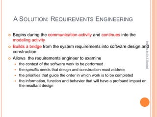 A SOLUTION: REQUIREMENTS ENGINEERING
 Begins during the communication activity and continues into the
modeling activity
 Builds a bridge from the system requirements into software design and
construction
 Allows the requirements engineer to examine
 the context of the software work to be performed
 the specific needs that design and construction must address
 the priorities that guide the order in which work is to be completed
 the information, function and behavior that will have a profound impact on
the resultant design
Prepared
by
Dr.T.Thendral
 
