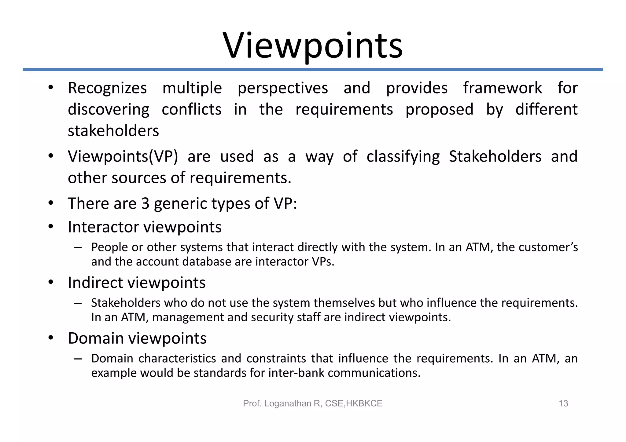 Viewpoints
• Recognizes multiple perspectives and provides framework for
  discovering conflicts in the requirements proposed by different
  stakeholders
• Viewpoints(VP) are used as a way of classifying Stakeholders and
  other sources of requirements.
• There are 3 generic types of VP:
• Interactor viewpoints
   – People or other systems that interact directly with the system. In an ATM, the customer’s
     and the account database are interactor VPs.
• Indirect viewpoints
   – Stakeholders who do not use the system themselves but who influence the requirements.
     In an ATM, management and security staff are indirect viewpoints.
• Domain viewpoints
   – Domain characteristics and constraints that influence the requirements. In an ATM, an
     example would be standards for inter-bank communications.

                                 Prof. Loganathan R, CSE,HKBKCE                           13
 